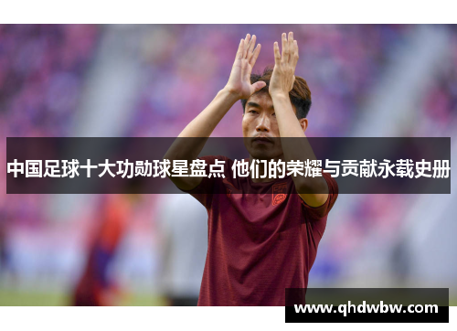 中国足球十大功勋球星盘点 他们的荣耀与贡献永载史册