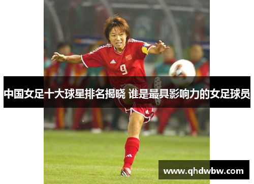中国女足十大球星排名揭晓 谁是最具影响力的女足球员